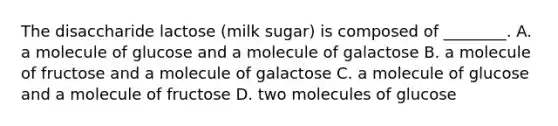 The disaccharide lactose (milk sugar) is composed of ________. A. a molecule of glucose and a molecule of galactose B. a molecule of fructose and a molecule of galactose C. a molecule of glucose and a molecule of fructose D. two molecules of glucose