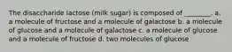 The disaccharide lactose (milk sugar) is composed of ________. a. a molecule of fructose and a molecule of galactose b. a molecule of glucose and a molecule of galactose c. a molecule of glucose and a molecule of fructose d. two molecules of glucose