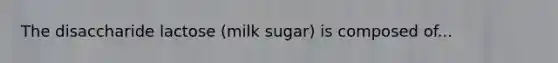 The disaccharide lactose (milk sugar) is composed of...