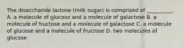 The disaccharide lactose (milk sugar) is comprised of __________. A. a molecule of glucose and a molecule of galactose B. a molecule of fructose and a molecule of galactose C. a molecule of glucose and a molecule of fructose D. two molecules of glucose