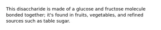 ​​​​​​​This disaccharide is made of a glucose and fructose molecule bonded together; it's found in fruits, vegetables, and refined sources such as table sugar.