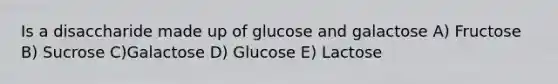 Is a disaccharide made up of glucose and galactose A) Fructose B) Sucrose C)Galactose D) Glucose E) Lactose