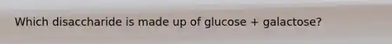 Which disaccharide is made up of glucose + galactose?