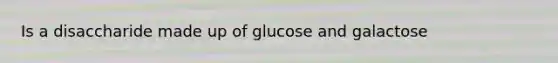 Is a disaccharide made up of glucose and galactose