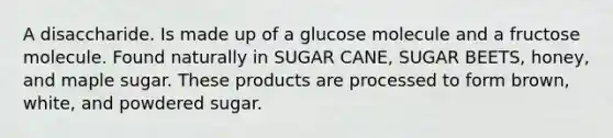 A disaccharide. Is made up of a glucose molecule and a fructose molecule. Found naturally in SUGAR CANE, SUGAR BEETS, honey, and maple sugar. These products are processed to form brown, white, and powdered sugar.