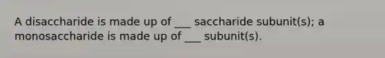 A disaccharide is made up of ___ saccharide subunit(s); a monosaccharide is made up of ___ subunit(s).