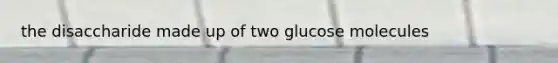 the disaccharide made up of two glucose molecules