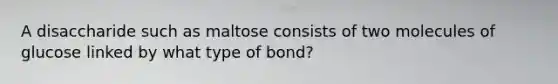 A disaccharide such as maltose consists of two molecules of glucose linked by what type of bond?