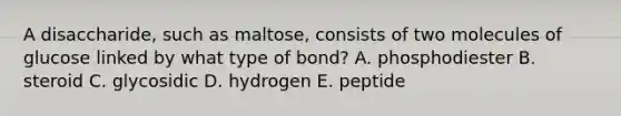 A disaccharide, such as maltose, consists of two molecules of glucose linked by what type of bond? A. phosphodiester B. steroid C. glycosidic D. hydrogen E. peptide