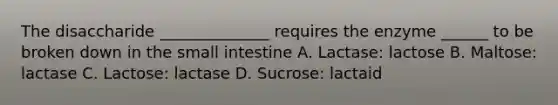 The disaccharide ______________ requires the enzyme ______ to be broken down in the small intestine A. Lactase: lactose B. Maltose: lactase C. Lactose: lactase D. Sucrose: lactaid