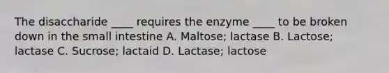 The disaccharide ____ requires the enzyme ____ to be broken down in the small intestine A. Maltose; lactase B. Lactose; lactase C. Sucrose; lactaid D. Lactase; lactose