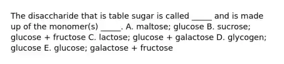 The disaccharide that is table sugar is called _____ and is made up of the monomer(s) _____. A. maltose; glucose B. sucrose; glucose + fructose C. lactose; glucose + galactose D. glycogen; glucose E. glucose; galactose + fructose