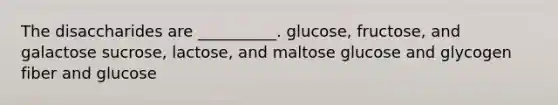 The disaccharides are __________. glucose, fructose, and galactose sucrose, lactose, and maltose glucose and glycogen fiber and glucose