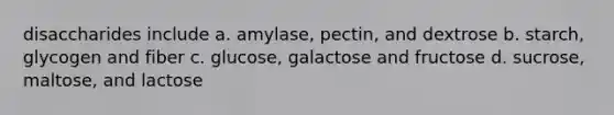 disaccharides include a. amylase, pectin, and dextrose b. starch, glycogen and fiber c. glucose, galactose and fructose d. sucrose, maltose, and lactose