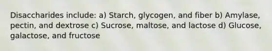 Disaccharides include: a) Starch, glycogen, and fiber b) Amylase, pectin, and dextrose c) Sucrose, maltose, and lactose d) Glucose, galactose, and fructose