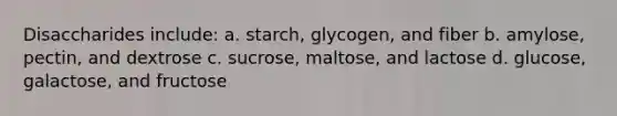 Disaccharides include: a. starch, glycogen, and fiber b. amylose, pectin, and dextrose c. sucrose, maltose, and lactose d. glucose, galactose, and fructose