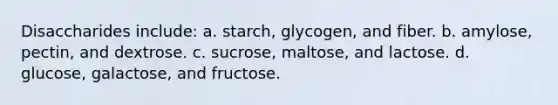 Disaccharides include: a. starch, glycogen, and fiber. b. amylose, pectin, and dextrose. c. sucrose, maltose, and lactose. d. glucose, galactose, and fructose.