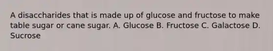 A disaccharides that is made up of glucose and fructose to make table sugar or cane sugar. A. Glucose B. Fructose C. Galactose D. Sucrose