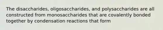 The disaccharides, oligosaccharides, and polysaccharides are all constructed from monosaccharides that are covalently bonded together by condensation reactions that form