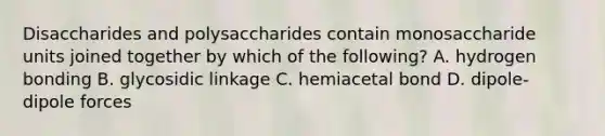 Disaccharides and polysaccharides contain monosaccharide units joined together by which of the following? A. hydrogen bonding B. glycosidic linkage C. hemiacetal bond D. dipole- dipole forces