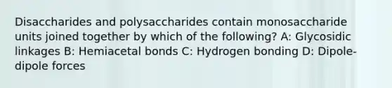 Disaccharides and polysaccharides contain monosaccharide units joined together by which of the following? A: Glycosidic linkages B: Hemiacetal bonds C: Hydrogen bonding D: Dipole-dipole forces