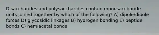 Disaccharides and polysaccharides contain monosaccharide units joined together by which of the following? A) dipole/dipole forces D) glycosidic linkages B) hydrogen bonding E) peptide bonds C) hemiacetal bonds