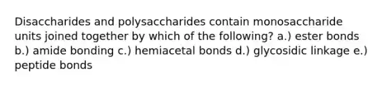 Disaccharides and polysaccharides contain monosaccharide units joined together by which of the following? a.) ester bonds b.) amide bonding c.) hemiacetal bonds d.) glycosidic linkage e.) peptide bonds