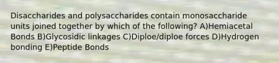 Disaccharides and polysaccharides contain monosaccharide units joined together by which of the following? A)Hemiacetal Bonds B)Glycosidic linkages C)Diploe/diploe forces D)Hydrogen bonding E)Peptide Bonds