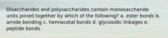 Disaccharides and polysaccharides contain monosaccharide units joined together by which of the following? a. ester bonds b. amide bonding c. hemiacetal bonds d. glycosidic linkages e. peptide bonds