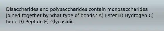 Disaccharides and polysaccharides contain monosaccharides joined together by what type of bonds? A) Ester B) Hydrogen C) Ionic D) Peptide E) Glycosidic