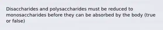 Disaccharides and polysaccharides must be reduced to monosaccharides before they can be absorbed by the body (true or false)