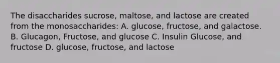 The disaccharides sucrose, maltose, and lactose are created from the monosaccharides: A. glucose, fructose, and galactose. B. Glucagon, Fructose, and glucose C. Insulin Glucose, and fructose D. glucose, fructose, and lactose