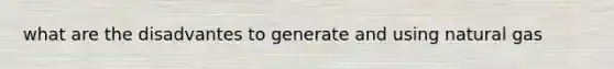 what are the disadvantes to generate and using natural gas