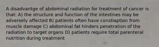 A disadvantge of abdominal radiation for treatment of cancer is that: A) the structure and function of the intestines may be adversely affected B) patients often have constiaption from muscle damage C) abdominal fat hinders penetration of the radiation to target organs D) patients require total parenteral nutrition during treatment