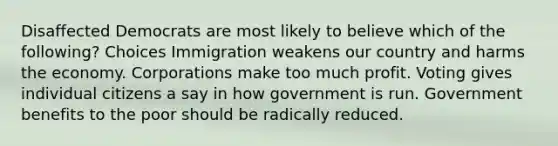 Disaffected Democrats are most likely to believe which of the following? Choices Immigration weakens our country and harms the economy. Corporations make too much profit. Voting gives individual citizens a say in how government is run. Government benefits to the poor should be radically reduced.