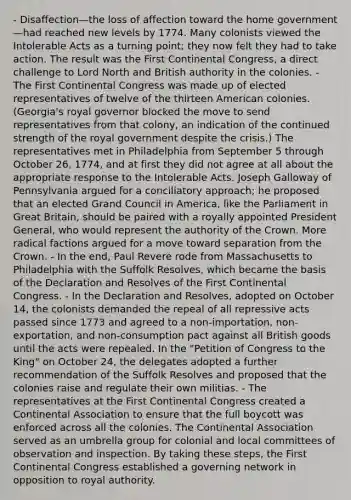 - Disaffection—the loss of affection toward the home government—had reached new levels by 1774. Many colonists viewed the Intolerable Acts as a turning point; they now felt they had to take action. The result was the First Continental Congress, a direct challenge to Lord North and British authority in the colonies. - The First Continental Congress was made up of elected representatives of twelve of the thirteen American colonies. (Georgia's royal governor blocked the move to send representatives from that colony, an indication of the continued strength of the royal government despite the crisis.) The representatives met in Philadelphia from September 5 through October 26, 1774, and at first they did not agree at all about the appropriate response to the Intolerable Acts. Joseph Galloway of Pennsylvania argued for a conciliatory approach; he proposed that an elected Grand Council in America, like the Parliament in Great Britain, should be paired with a royally appointed President General, who would represent the authority of the Crown. More radical factions argued for a move toward separation from the Crown. - In the end, Paul Revere rode from Massachusetts to Philadelphia with the Suffolk Resolves, which became the basis of the Declaration and Resolves of the First Continental Congress. - In the Declaration and Resolves, adopted on October 14, the colonists demanded the repeal of all repressive acts passed since 1773 and agreed to a non-importation, non-exportation, and non-consumption pact against all British goods until the acts were repealed. In the "Petition of Congress to the King" on October 24, the delegates adopted a further recommendation of the Suffolk Resolves and proposed that the colonies raise and regulate their own militias. - The representatives at the First Continental Congress created a Continental Association to ensure that the full boycott was enforced across all the colonies. The Continental Association served as an umbrella group for colonial and local committees of observation and inspection. By taking these steps, the First Continental Congress established a governing network in opposition to royal authority.