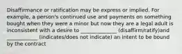 Disaffirmance or ratification may be express or implied. For example, a person's continued use and payments on something bought when they were a minor but now they are a legal adult is inconsistent with a desire to ______________ (disaffirm/ratify)and ____________ (indicates/does not indicate) an intent to be bound by the contract