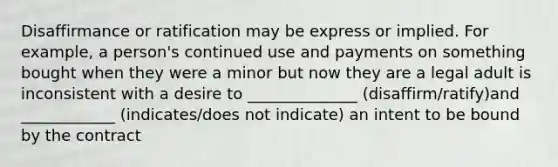 Disaffirmance or ratification may be express or implied. For example, a person's continued use and payments on something bought when they were a minor but now they are a legal adult is inconsistent with a desire to ______________ (disaffirm/ratify)and ____________ (indicates/does not indicate) an intent to be bound by the contract