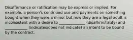 Disaffirmance or ratification may be express or implied. For example, a person's continued use and payments on something bought when they were a minor but now they are a legal adult is inconsistent with a desire to ______________ (disaffirm/ratify) and ____________ (indicates/does not indicate) an intent to be bound by the contract.