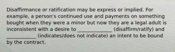 Disaffirmance or ratification may be express or implied. For example, a person's continued use and payments on something bought when they were a minor but now they are a legal adult is inconsistent with a desire to ______________ (disaffirm/ratify) and ____________ (indicates/does not indicate) an intent to be bound by the contract.