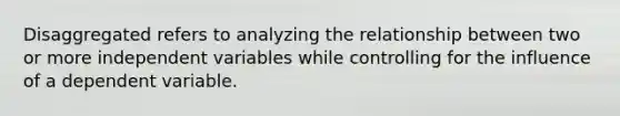 Disaggregated refers to analyzing the relationship between two or more independent variables while controlling for the influence of a dependent variable.