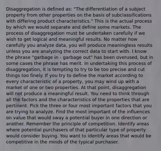 Disaggregation is defined as: "The differentiation of a subject property from other properties on the basis of subclassifications with differing product characteristics." This is the actual process by which we would separate and define some markets. The process of disaggregation must be undertaken carefully if we wish to get logical and meaningful results. No matter how carefully you analyze data, you will produce meaningless results unless you are analyzing the correct data to start with. I know the phrase "garbage in - garbage out" has been overused, but in some cases the phrase has merit. In undertaking this process of disaggregation, it is tempting to try to be too precise and cut things too finely. If you try to define the market according to every characteristic of a property, you may wind up with a market of one or two properties. At that point, disaggregation will not produce a meaningful result. You need to think through all the factors and the characteristics of the properties that are pertinent. Pick the three or four most important factors that you are trying to analyze. Find the most important of the influences on value that would sway a potential buyer in one direction or another. Remember the principle of competition. Identify areas where potential purchasers of that particular type of property would consider buying. You want to identify areas that would be competitive in the minds of the typical purchaser.