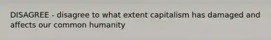 DISAGREE - disagree to what extent capitalism has damaged and affects our common humanity