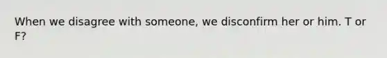 When we disagree with someone, we disconfirm her or him. T or F?