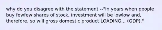 why do you disagree with the statement --"In years when people buy fewfew shares of​ stock, investment will be lowlow ​and, therefore, so will gross domestic product LOADING... ​(GDP)."