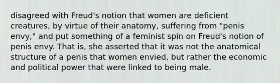 disagreed with Freud's notion that women are deficient creatures, by virtue of their anatomy, suffering from "penis envy," and put something of a feminist spin on Freud's notion of penis envy. That is, she asserted that it was not the anatomical structure of a penis that women envied, but rather the economic and political power that were linked to being male.