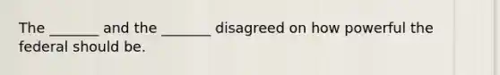 The _______ and the _______ disagreed on how powerful the federal should be.