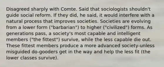 Disagreed sharply with Comte. Said that sociologists shouldn't guide social reform. If they did, he said, it would interfere with a natural process that improves societies. Societies are evolving from a lower form ("barbarian") to higher ("civilized") forms. As generations pass, a society's most capable and intelligent members ("the fittest") survive, while the less capable die out. These fittest members produce a more advanced society-unless misguided do-gooders get in the way and help the less fit (the lower classes survive).