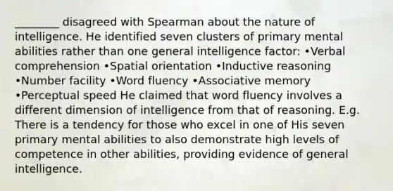 ________ disagreed with Spearman about the nature of intelligence. He identified seven clusters of primary mental abilities rather than one general intelligence factor: •Verbal comprehension •Spatial orientation •Inductive reasoning •Number facility •Word fluency •Associative memory •Perceptual speed He claimed that word fluency involves a different dimension of intelligence from that of reasoning. E.g. There is a tendency for those who excel in one of His seven primary mental abilities to also demonstrate high levels of competence in other abilities, providing evidence of general intelligence.