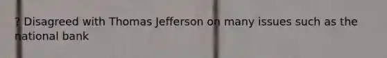 ? Disagreed with Thomas Jefferson on many issues such as the national bank